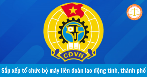 Công văn 316-CV/ĐĐTLĐ: Sắp xếp tổ chức bộ máy liên đoàn lao động tỉnh, thành phố