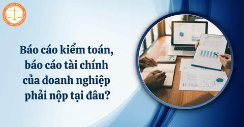 Báo cáo kiểm toán, báo cáo tài chính của doanh nghiệp phải nộp cho cơ quan có thẩm quyền nào?