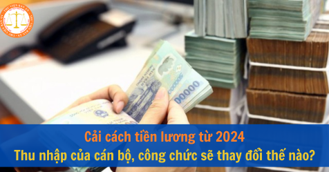 Cải cách tiền lương từ 2024 - Thu nhập của cán bộ, công chức sẽ thay đổi thế nào?