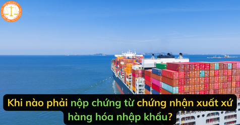 Khi nào phải nộp chứng từ chứng nhận xuất xứ hàng hóa nhập khẩu?