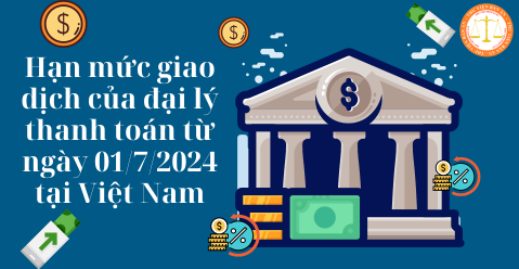 Hạn mức giao dịch của đại lý thanh toán từ ngày 01/7/2024 tại Việt Nam