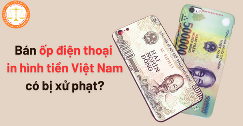 Bán ốp điện thoại in hình tiền Việt Nam có bị xử phạt?