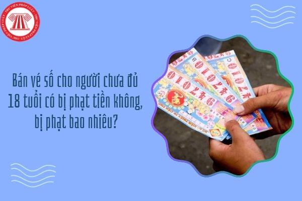 Bán vé số cho người chưa đủ 18 tuổi có bị phạt tiền không, bị phạt bao nhiêu?