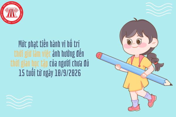 Mức phạt tiền hành vi bố trí thời giờ làm việc ảnh hưởng đến thời gian học tập của người chưa đủ 15 tuổi từ ngày 10/9/2026