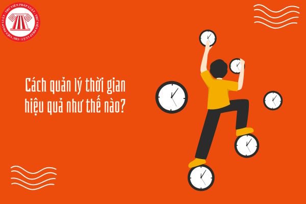 Cách quản lý thời gian hiệu quả như thế nào? Những thói quen nào giúp nâng cao khả năng quản lý thời gian?