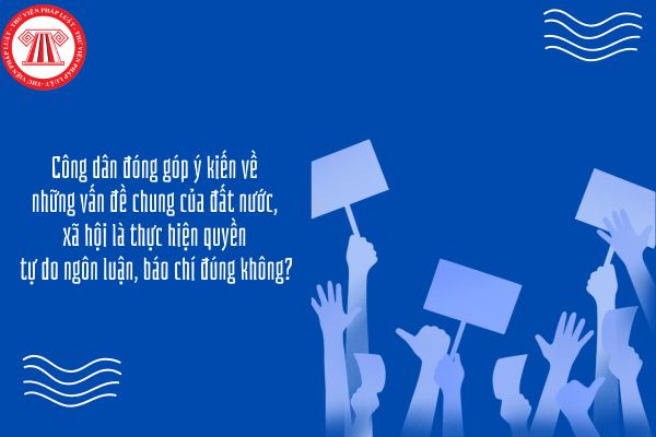 Công dân đóng góp ý kiến về những vấn đề chung của đất nước, xã hội là thực hiện quyền tự do ngôn luận, báo chí đúng không?