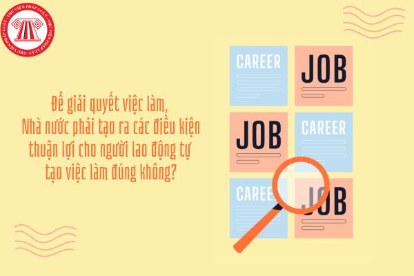 Kinh tế Pháp luật 11 Bài 4: Để giải quyết việc làm, Nhà nước phải tạo ra các điều kiện thuận lợi cho người lao động tự tạo việc làm đúng không?
