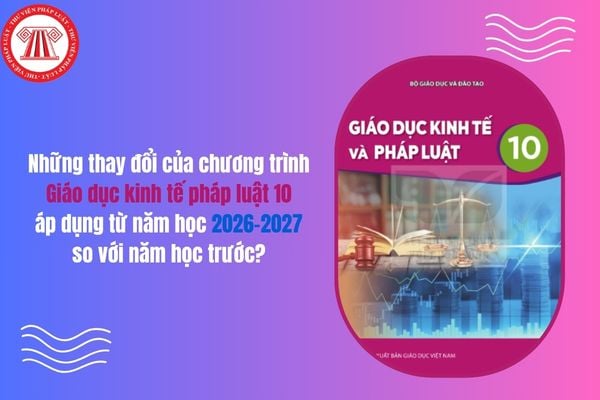 Những thay đổi của chương trình Giáo dục kinh tế pháp luật 10 áp dụng từ năm học 2026 2027 so với năm học trước?