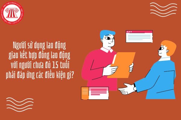 Người sử dụng lao động giao kết hợp đồng lao động với người chưa đủ 15 tuổi phải đáp ứng các điều kiện gì?
