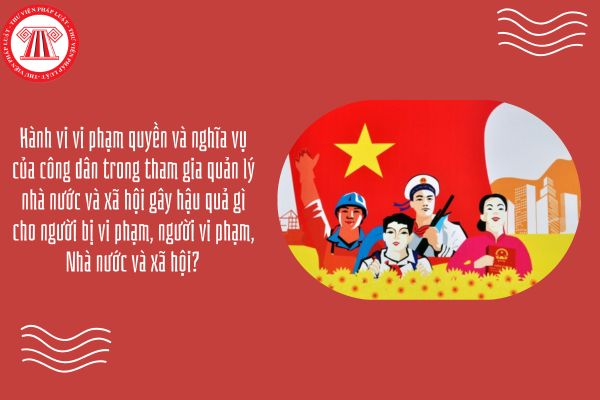 Hành vi vi phạm quyền và nghĩa vụ của công dân trong tham gia quản lý nhà nước và xã hội gây hậu quả gì cho người bị vi phạm, người vi phạm, Nhà nước và xã hội?