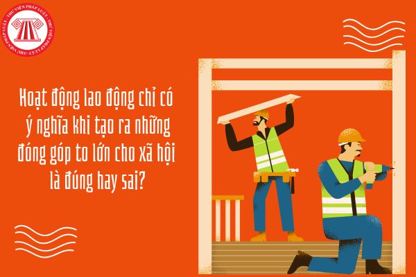 Hoạt động lao động chỉ có ý nghĩa khi tạo ra những đóng góp to lớn cho xã hội là đúng hay sai?