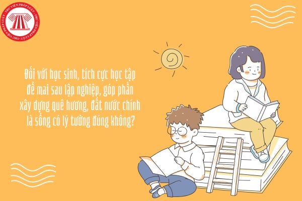 Đối với học sinh, tích cực học tập để mai sau lập nghiệp, góp phần xây dựng quê hương, đất nước chính là sống có lý tưởng đúng không?
