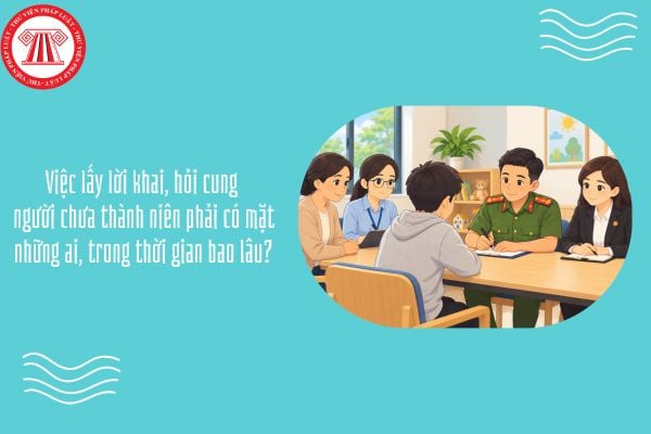 Việc lấy lời khai, hỏi cung người chưa thành niên phải có mặt những ai, trong thời gian bao lâu?