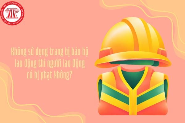 Không sử dụng trang bị bảo hộ lao động thì người lao động có bị phạt không?