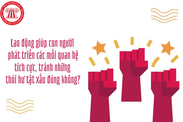 Lao động giúp con người phát triển các mối quan hệ tích cực, tránh những thói hư tật xấu đúng không?