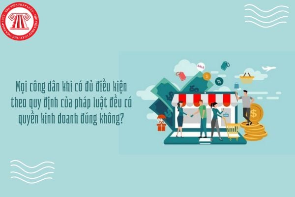 Mọi công dân khi có đủ điều kiện theo quy định của pháp luật đều có quyền kinh doanh đúng không?