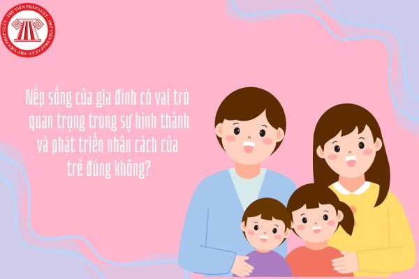 Nếp sống của gia đình có vai trò quan trọng trong sự hình thành và phát triển nhân cách của trẻ đúng không?