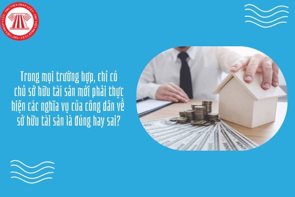 GDKTPL 12 Bài 9: Trong mọi trường hợp, chỉ có chủ sở hữu tài sản mới phải thực hiện các nghĩa vụ của công dân về sở hữu tài sản là đúng hay sai?
