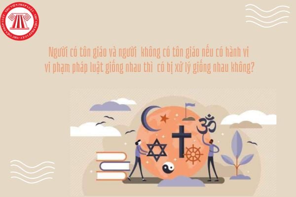 Người có tôn giáo và người không có tôn giáo nếu có hành vi vi phạm pháp luật giống nhau thì có bị xử lý giống nhau không?