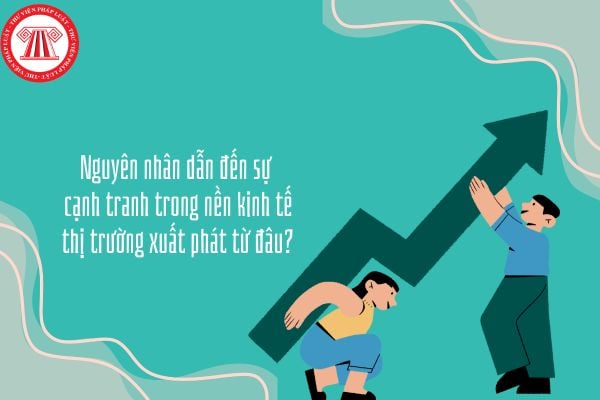 Nguyên nhân dẫn đến sự cạnh tranh trong nền kinh tế thị trường xuất phát từ đâu?