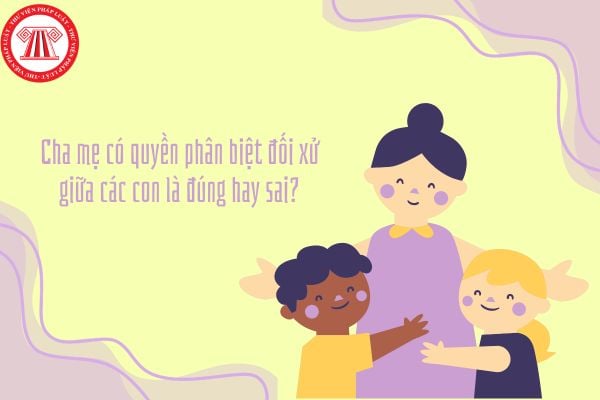 Cha mẹ có quyền phân biệt đối xử giữa các con là đúng hay sai?