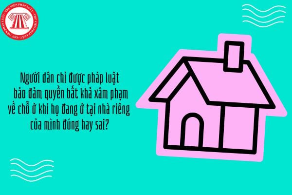 Người dân chỉ được pháp luật bảo đảm quyền bất khả xâm phạm về chỗ ở khi họ đang ở tại nhà riêng của mình đúng hay sai?