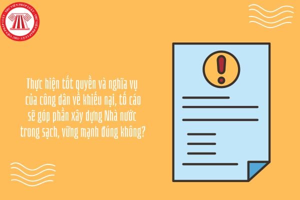 Thực hiện tốt quyền và nghĩa vụ của công dân về khiếu nại, tố cáo sẽ góp phần xây dựng Nhà nước trong sạch, vững mạnh đúng không?