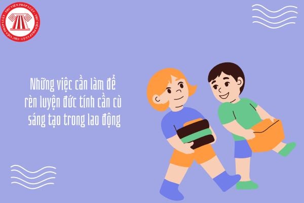 Những việc cần làm để rèn luyện đức tính cần cù sáng tạo trong lao động