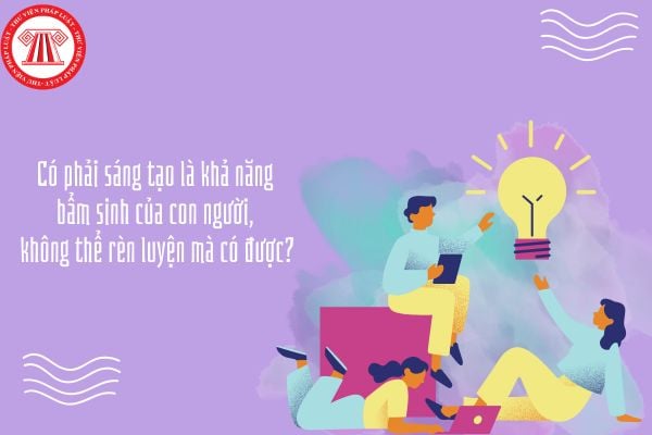 Có phải sáng tạo là khả năng bẩm sinh của con người, không thể rèn luyện mà có được?