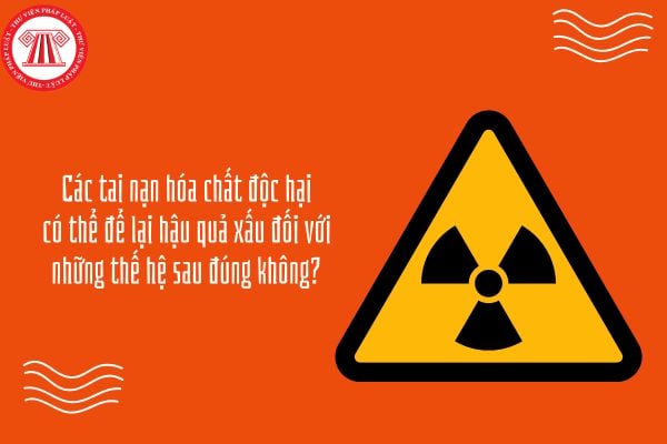 Các tai nạn hóa chất độc hại có thể để lại hậu quả xấu đối với những thế hệ sau đúng không?