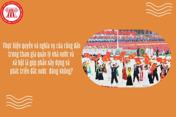 Thực hiện quyền và nghĩa vụ của công dân trong tham gia quản lý nhà nước và xã hội là góp phần xây dựng và phát triển đất nước đúng không?