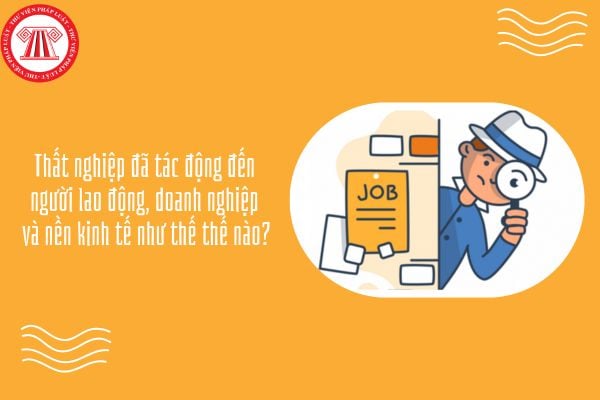 Thất nghiệp đã tác động đến người lao động, doanh nghiệp và nền kinh tế như thế thế nào?