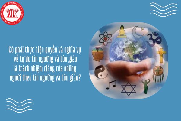 Có phải thực hiện quyền và nghĩa vụ về tự do tín ngưỡng và tôn giáo là trách nhiệm riêng của những người theo tín ngưỡng và tôn giáo?