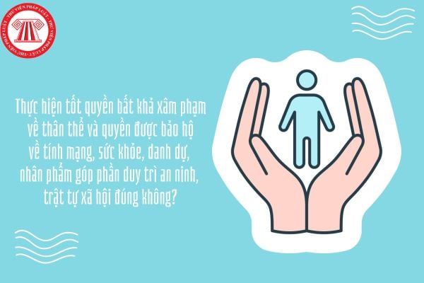 Thực hiện tốt quyền bất khả xâm phạm về thân thể và quyền được bảo hộ về tính mạng, sức khỏe, danh dự, nhân phẩm góp phần duy trì an ninh, trật tự xã hội đúng không?