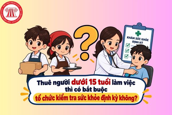 Thuê người dưới 15 tuổi làm việc thì có bắt buộc tổ chức kiểm tra sức khỏe định kỳ không?