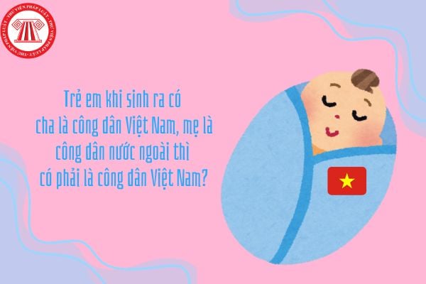 Trẻ em khi sinh ra có cha là công dân Việt Nam, mẹ là công dân nước ngoài thì có phải là công dân Việt Nam?
