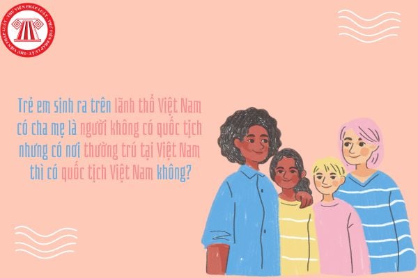 Trẻ em sinh ra trên lãnh thổ Việt Nam có cha mẹ là người không có quốc tịch nhưng có nơi thường trú tại Việt Nam thì có quốc tịch Việt Nam không?