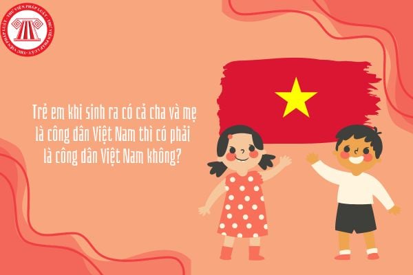 Trẻ em khi sinh ra có cả cha và mẹ là công dân Việt Nam thì có phải là công dân Việt Nam không? 
