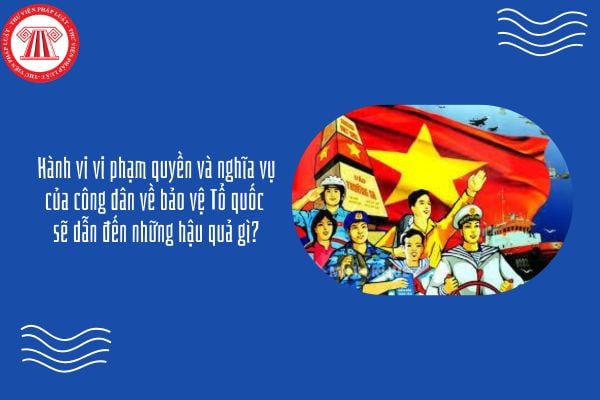 Hành vi vi phạm quyền và nghĩa vụ của công dân về bảo vệ Tổ quốc sẽ dẫn đến những hậu quả gì?