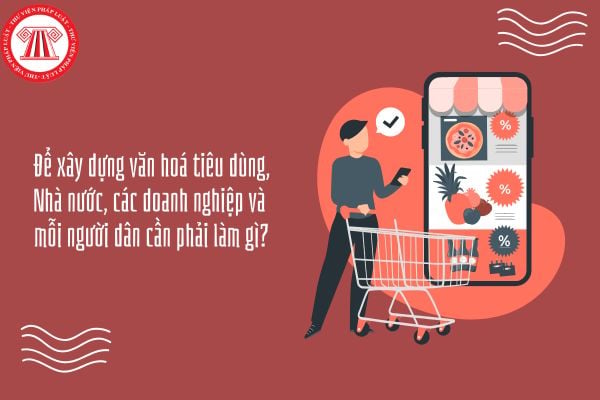 Để xây dựng văn hoá tiêu dùng, Nhà nước, các doanh nghiệp và mỗi người dân cần phải làm gì?