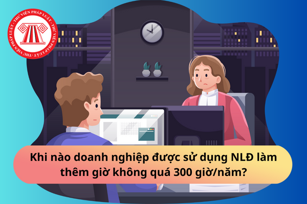 Khi nào doanh nghiệp được sử dụng NLĐ làm thêm giờ không quá 300 giờ/năm?