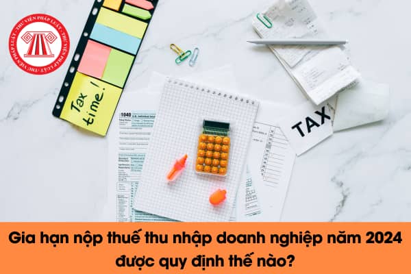 Gia hạn nộp thuế thu nhập doanh nghiệp năm 2024 được quy định thế nào?