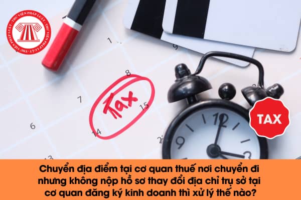 Chuyển địa điểm tại cơ quan thuế nơi chuyển đi nhưng không nộp hồ sơ thay đổi địa chỉ trụ sở tại cơ quan đăng ký kinh doanh thì xử lý thế nào? 