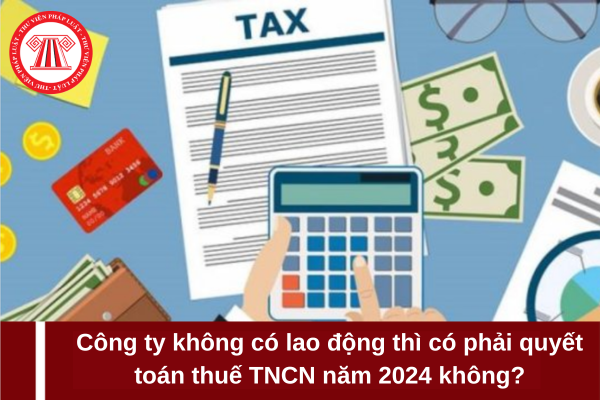 Công ty không có lao động thì có phải quyết toán thuế TNCN năm 2024 hay không?