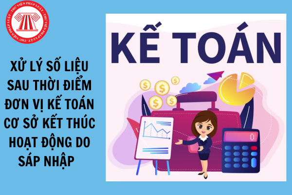 Khi xử lý số liệu sau thời điểm đơn vị kế toán cơ sở bị kết thúc hoạt động do sáp nhập tỉnh 2025 cần lưu ý điều gì?