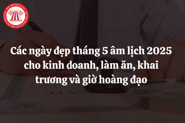 Tham khảo các ngày đẹp tháng 5 âm lịch 2025 cho kinh doanh, làm ăn, khai trương và giờ hoàng đạo