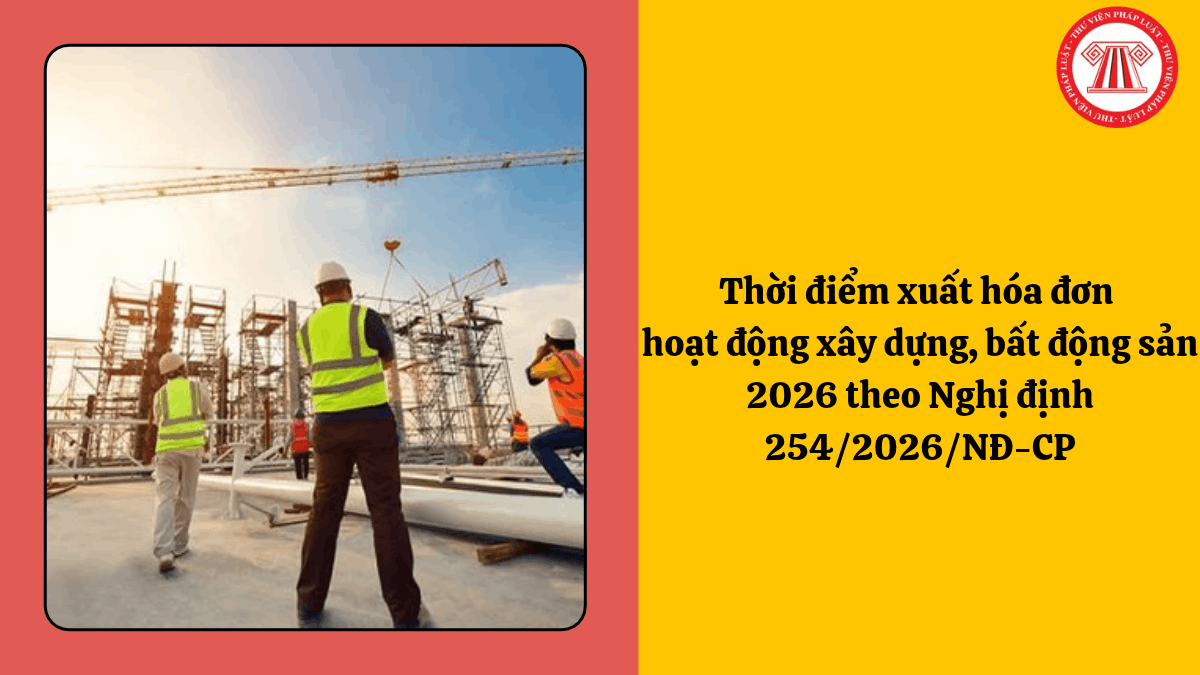Thời điểm xuất hóa đơn hoạt động xây dựng, bất động sản 2026 theo Nghị định 254/2026/NĐ-CP