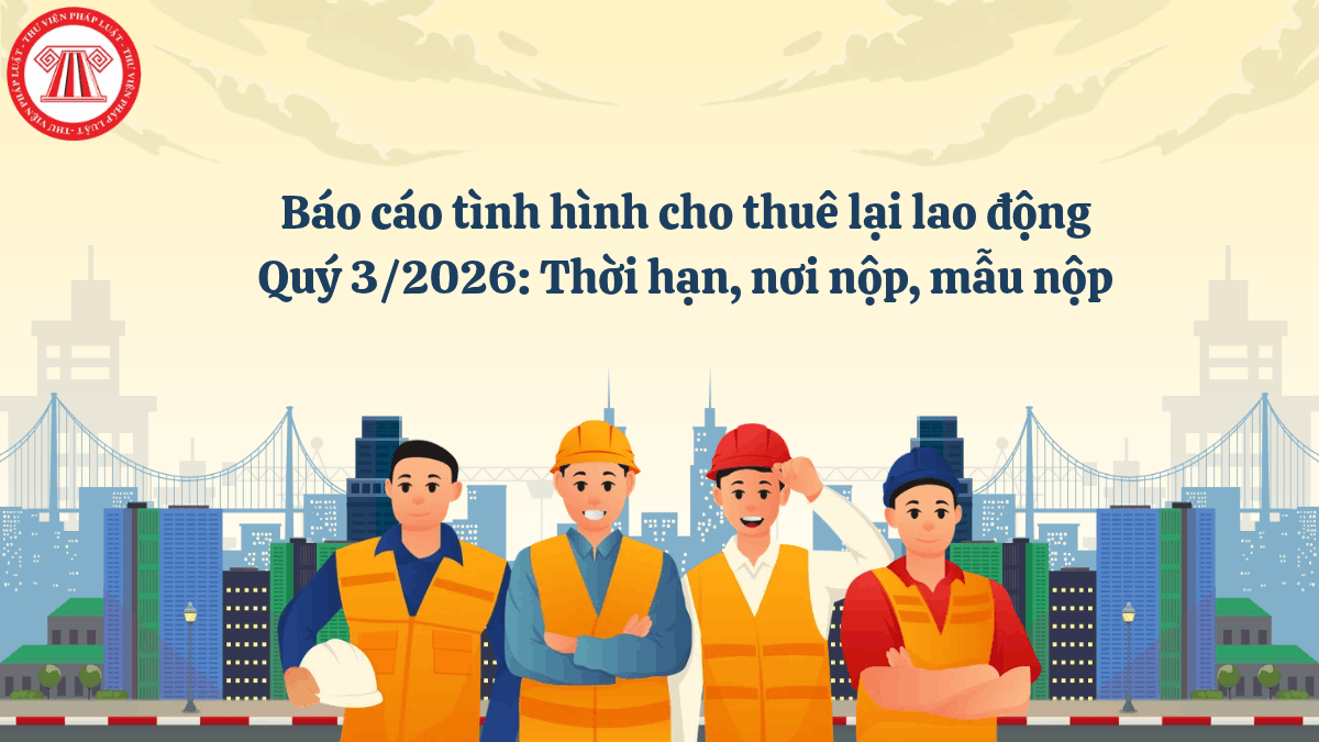 Báo cáo tình hình cho thuê lại lao động Quý 3/2026: Thời hạn, nơi nộp, mẫu nộp