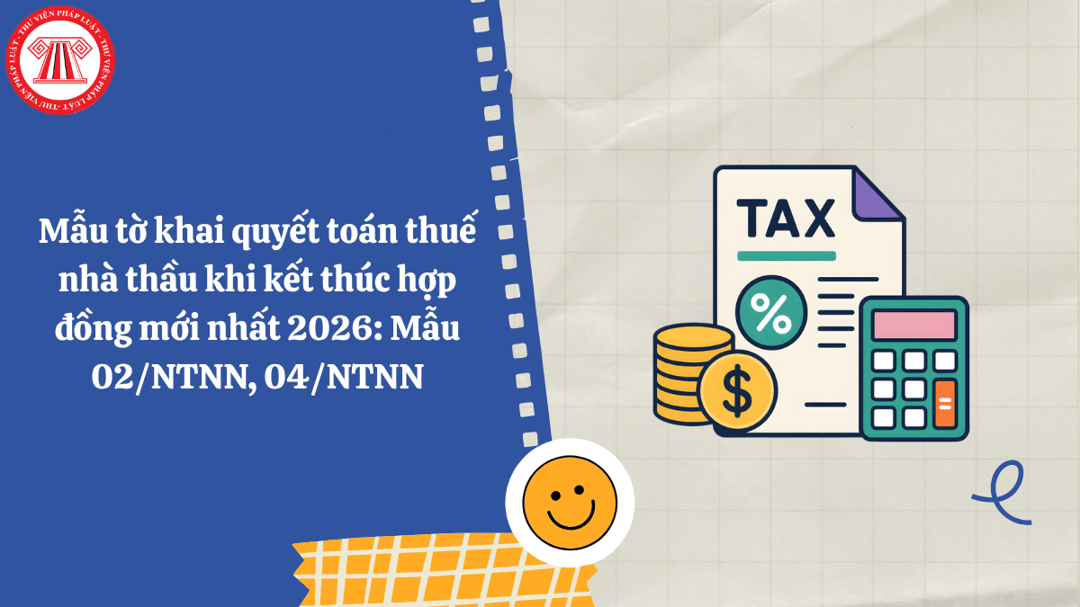 Mẫu tờ khai quyết toán thuế nhà thầu khi kết thúc hợp đồng mới nhất 2026: Mẫu 02/NTNN, 04/NTNN
