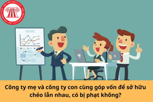Công ty mẹ và công ty con cùng góp vốn để sở hữu chéo lẫn nhau, có bị phạt không?